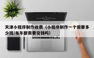 贵阳天津小程序制作收费（小程序制作一个需要多少钱!每年都需要交钱吗）
